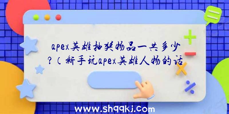 apex英雄抽奖物品一共多少？（新手玩apex英雄人物的话建议看到什么捡哪些,别再犹豫站着不）